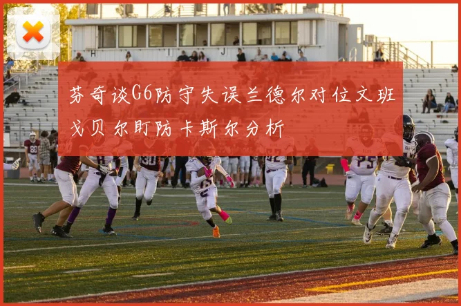 芬奇谈G6防守失误兰德尔对位文班戈贝尔盯防卡斯尔分析