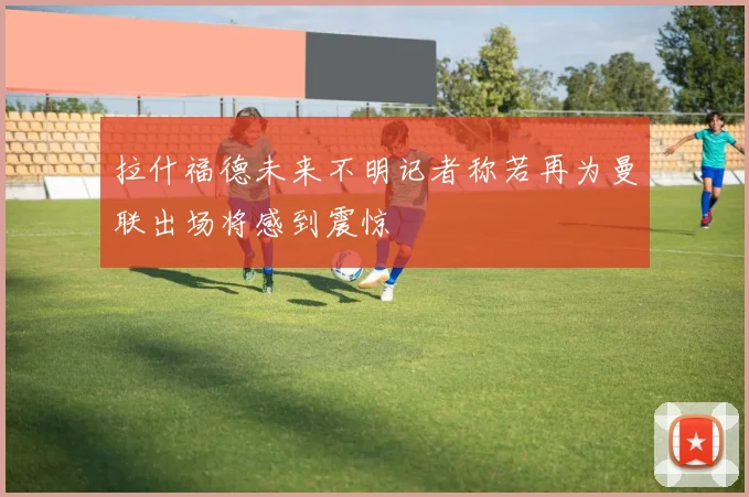 拉什福德未来不明记者称若再为曼联出场将感到震惊