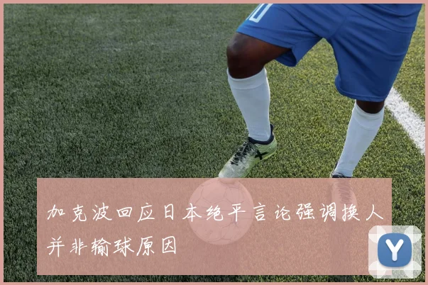 加克波回应日本绝平言论强调换人并非输球原因